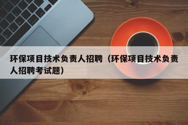 环保项目技术负责人招聘（环保项目技术负责人招聘考试题）